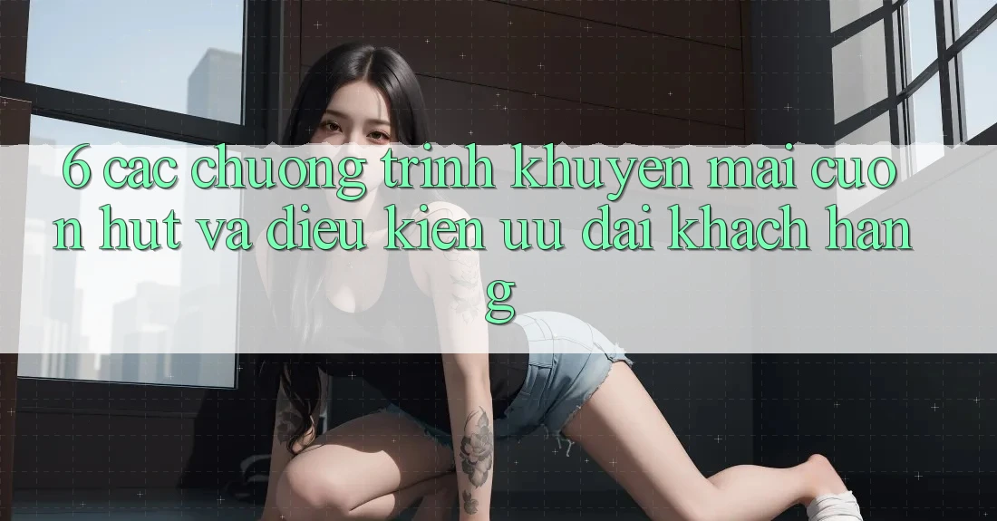 6. Các chương trình khuyến mãi cuốn hút và điều kiện ưu đãi khách hàng 6. Các chương trình khuyến mãi cuốn hút và điều kiện ưu đãi khách hàng