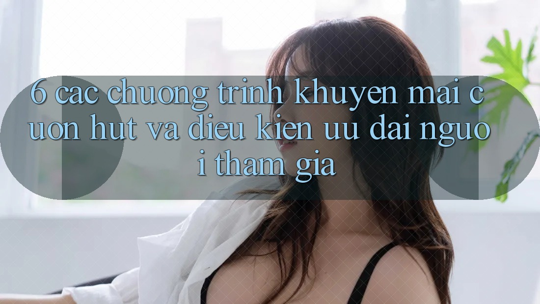 6. Các chương trình khuyến mãi cuốn hút và điều kiện ưu đãi người tham gia