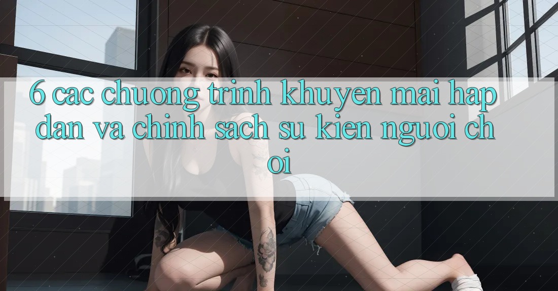 6. Các chương trình khuyến mãi hấp dẫn và chính sách sự kiện người chơi