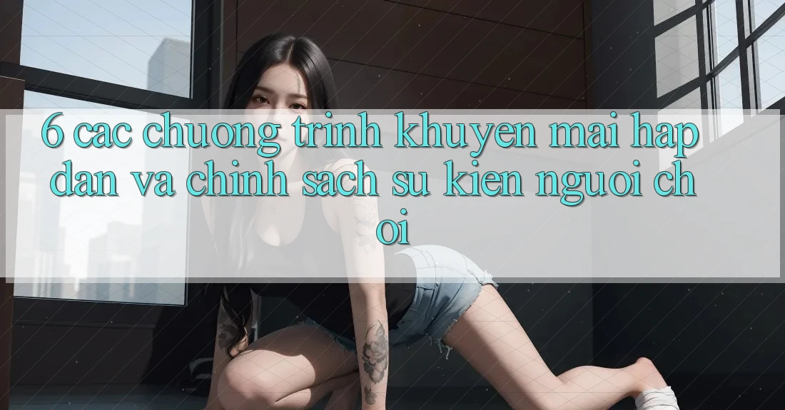 6. Các chương trình khuyến mãi hấp dẫn và chính sách sự kiện người chơi 6. Các chương trình khuyến mãi hấp dẫn và chính sách sự kiện người chơi