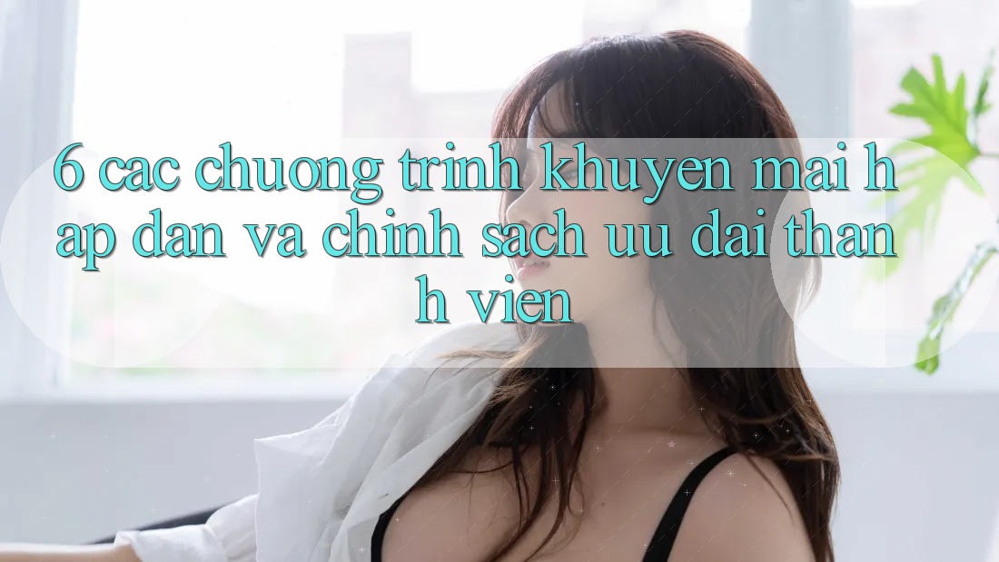6. Các chương trình khuyến mãi hấp dẫn và chính sách ưu đãi thành viên