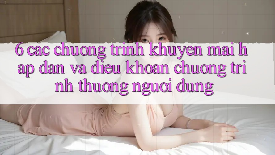 6. Các chương trình khuyến mãi hấp dẫn và điều khoản chương trình thưởng người dùng