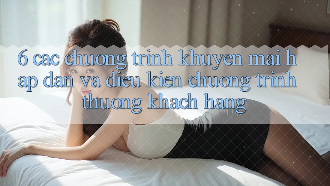 6. Các chương trình khuyến mãi hấp dẫn và điều kiện chương trình thưởng khách hàng