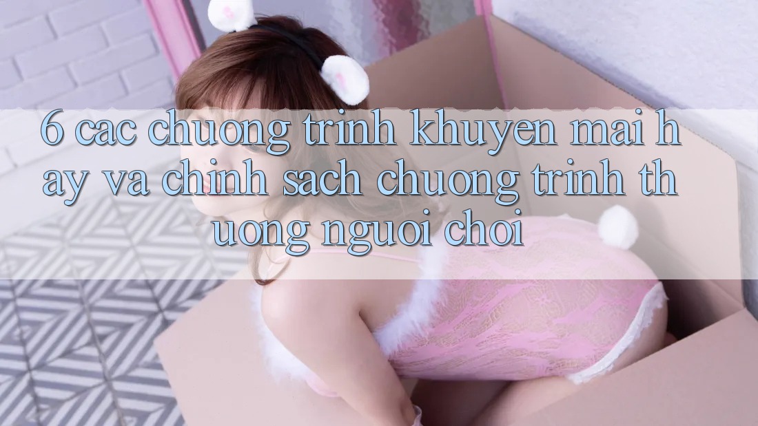 6. Các chương trình khuyến mãi hay và chính sách chương trình thưởng người chơi 6. Các chương trình khuyến mãi hay và chính sách chương trình thưởng người chơi