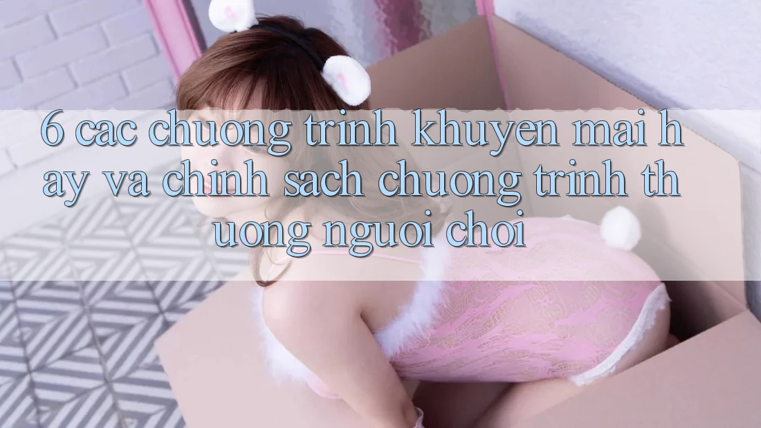 6. Các chương trình khuyến mãi hay và chính sách chương trình thưởng người chơi