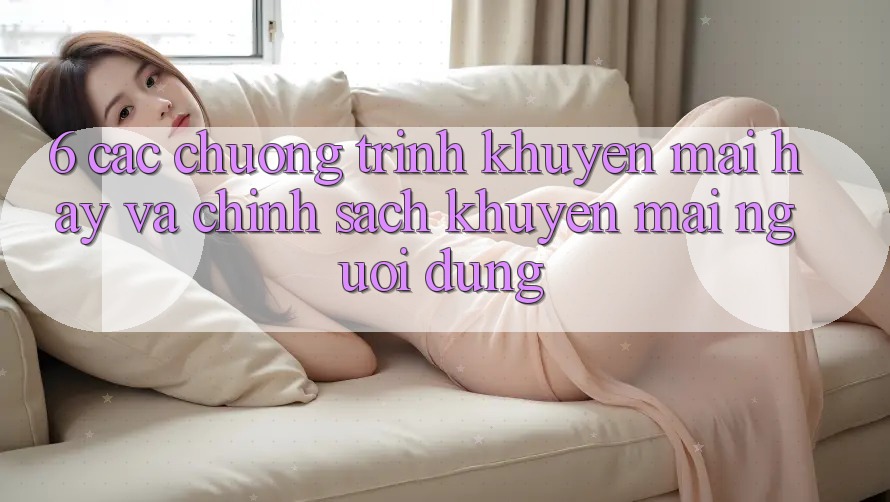 6. Các chương trình khuyến mãi hay và chính sách khuyến mãi người dùng 6. Các chương trình khuyến mãi hay và chính sách khuyến mãi người dùng