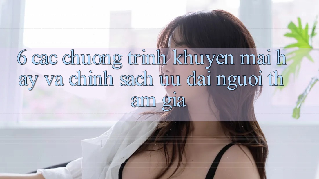 6. Các chương trình khuyến mãi hay và chính sách ưu đãi người tham gia