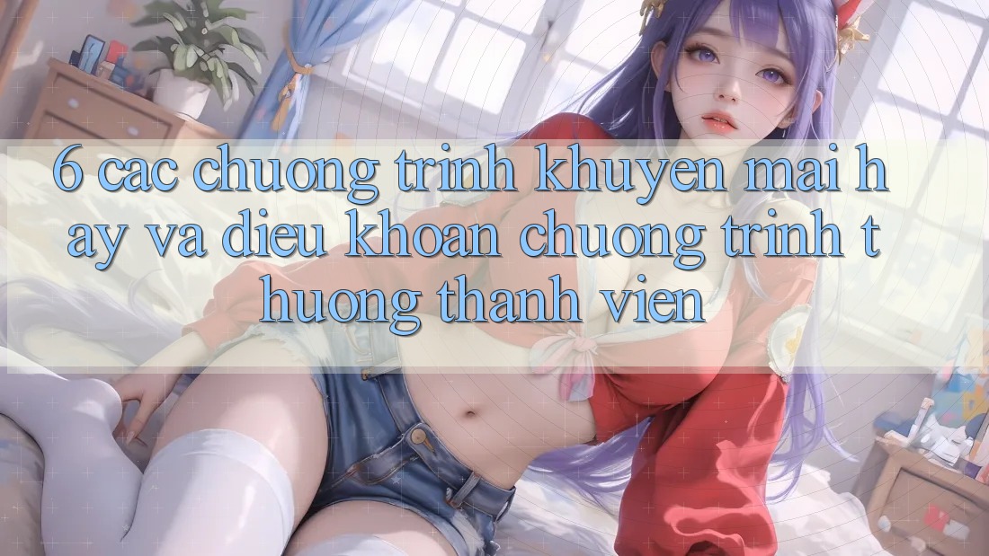 6. Các chương trình khuyến mãi hay và điều khoản chương trình thưởng thành viên 6. Các chương trình khuyến mãi hay và điều khoản chương trình thưởng thành viên