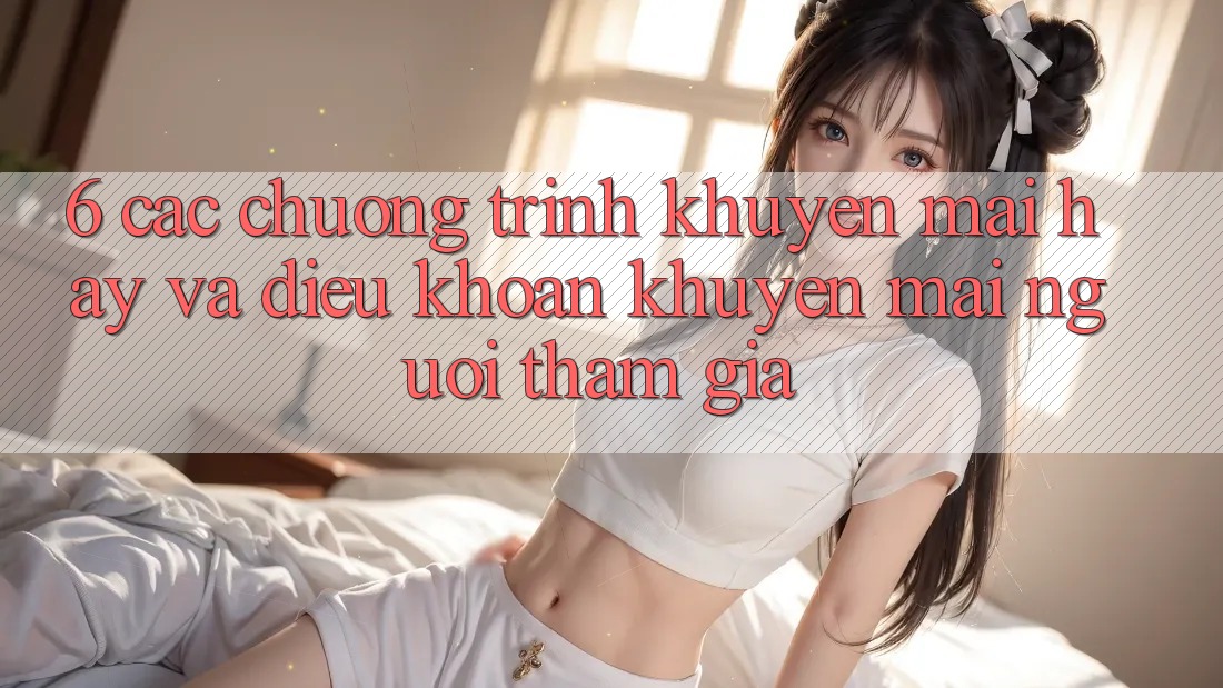 6. Các chương trình khuyến mãi hay và điều khoản khuyến mãi người tham gia