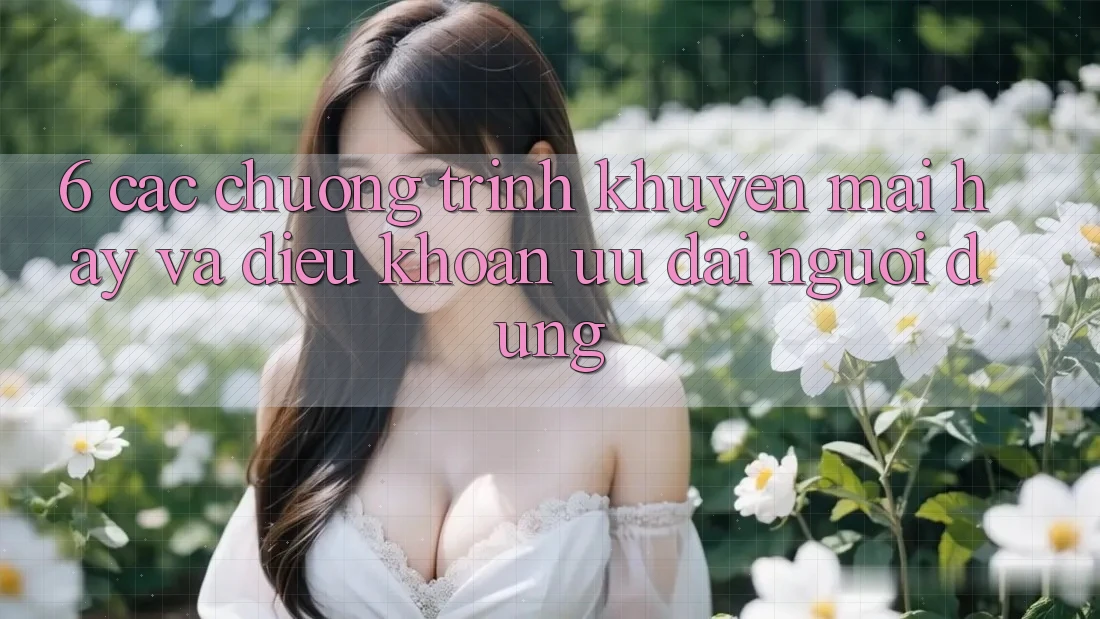 6. Các chương trình khuyến mãi hay và điều khoản ưu đãi người dùng 6. Các chương trình khuyến mãi hay và điều khoản ưu đãi người dùng