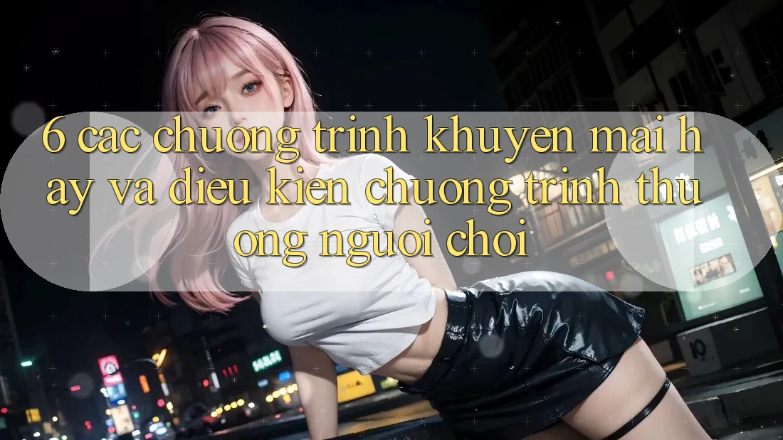 6. Các chương trình khuyến mãi hay và điều kiện chương trình thưởng người chơi 6. Các chương trình khuyến mãi hay và điều kiện chương trình thưởng người chơi