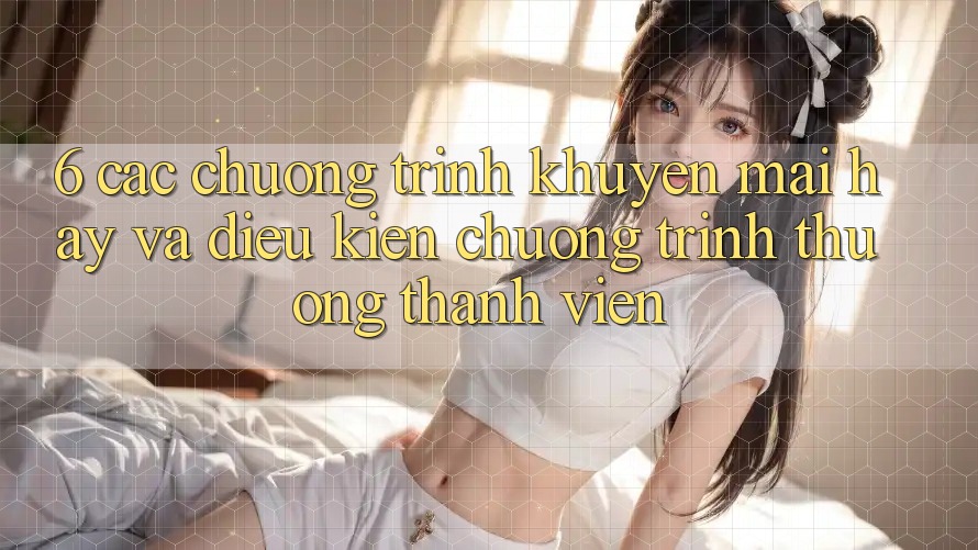 6. Các chương trình khuyến mãi hay và điều kiện chương trình thưởng thành viên