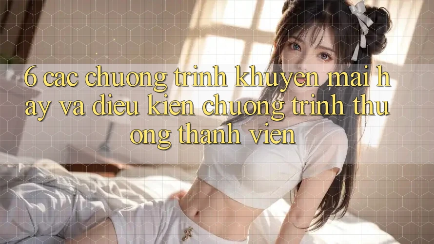 6. Các chương trình khuyến mãi hay và điều kiện chương trình thưởng thành viên