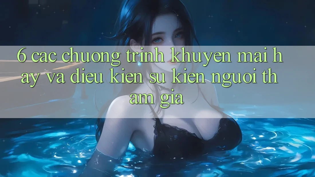 6. Các chương trình khuyến mãi hay và điều kiện sự kiện người tham gia 6. Các chương trình khuyến mãi hay và điều kiện sự kiện người tham gia