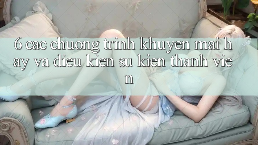 6. Các chương trình khuyến mãi hay và điều kiện sự kiện thành viên 6. Các chương trình khuyến mãi hay và điều kiện sự kiện thành viên