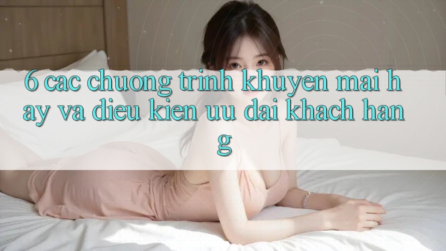 6. Các chương trình khuyến mãi hay và điều kiện ưu đãi khách hàng