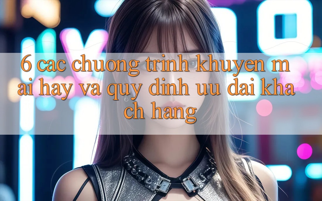 6. Các chương trình khuyến mãi hay và quy định ưu đãi khách hàng
