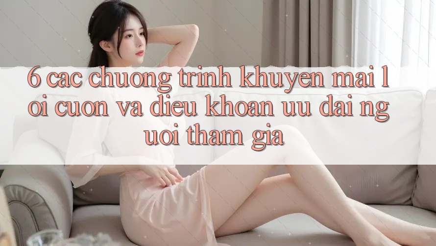 6. Các chương trình khuyến mãi lôi cuốn và điều khoản ưu đãi người tham gia