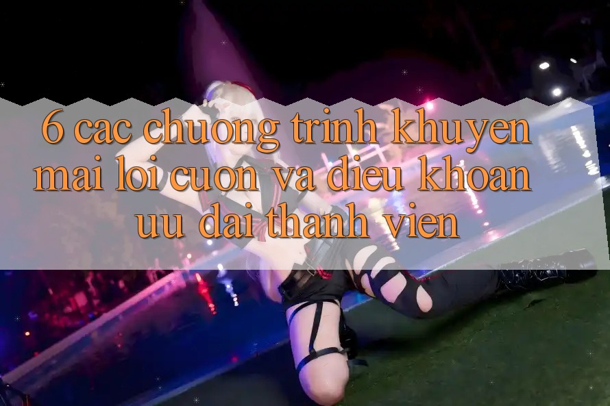 6. Các chương trình khuyến mãi lôi cuốn và điều khoản ưu đãi thành viên 6. Các chương trình khuyến mãi lôi cuốn và điều khoản ưu đãi thành viên