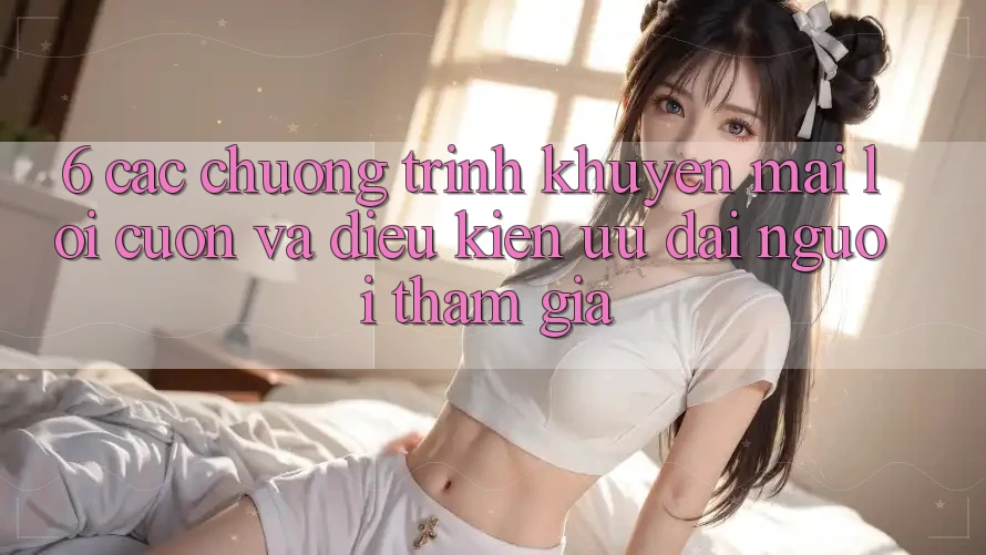 6. Các chương trình khuyến mãi lôi cuốn và điều kiện ưu đãi người tham gia 6. Các chương trình khuyến mãi lôi cuốn và điều kiện ưu đãi người tham gia