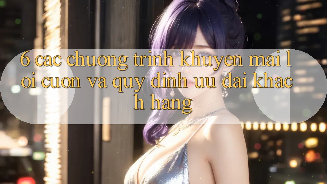 6. Các chương trình khuyến mãi lôi cuốn và quy định ưu đãi khách hàng