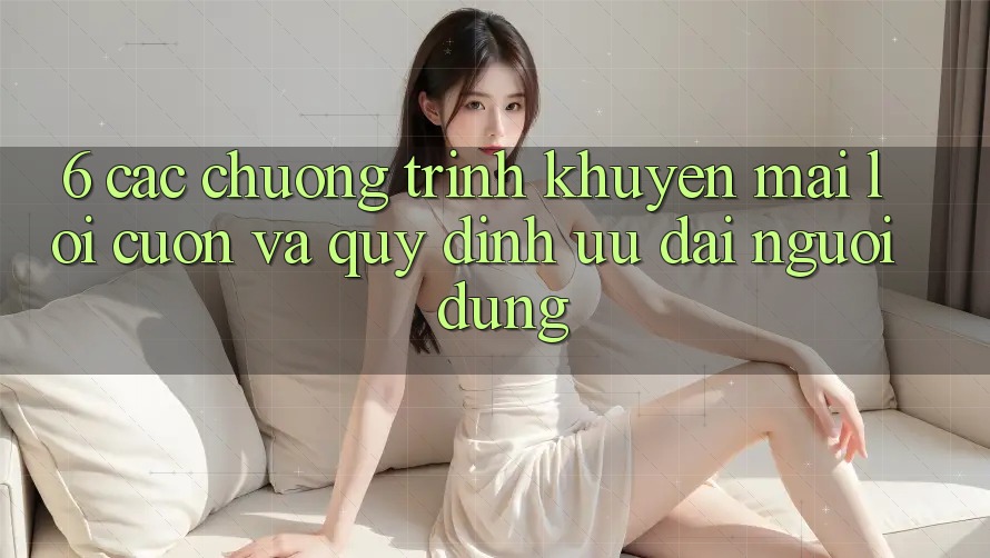 6. Các chương trình khuyến mãi lôi cuốn và quy định ưu đãi người dùng