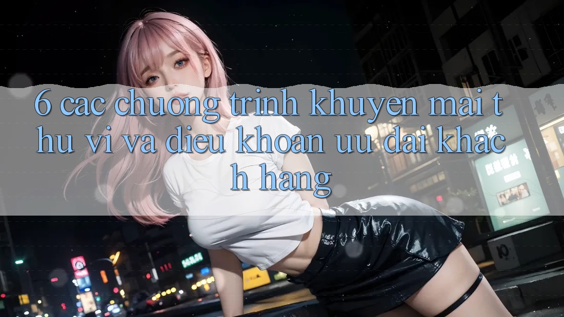 6. Các chương trình khuyến mãi thú vị và điều khoản ưu đãi khách hàng