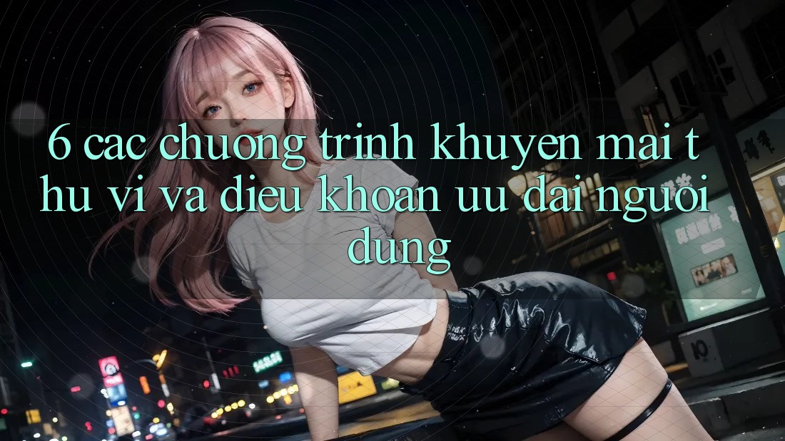 6. Các chương trình khuyến mãi thú vị và điều khoản ưu đãi người dùng 6. Các chương trình khuyến mãi thú vị và điều khoản ưu đãi người dùng