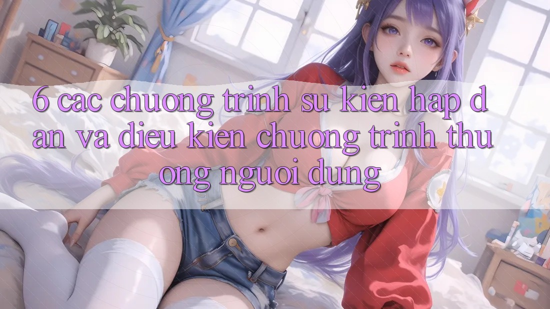 6. Các chương trình sự kiện hấp dẫn và điều kiện chương trình thưởng người dùng