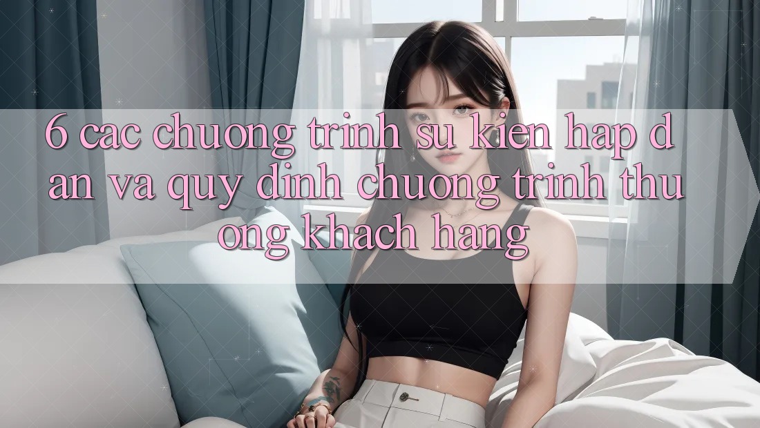 6. Các chương trình sự kiện hấp dẫn và quy định chương trình thưởng khách hàng