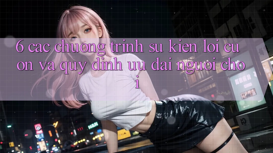 6. Các chương trình sự kiện lôi cuốn và quy định ưu đãi người chơi 6. Các chương trình sự kiện lôi cuốn và quy định ưu đãi người chơi