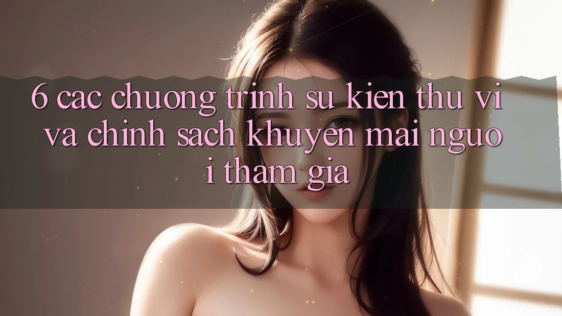 6. Các chương trình sự kiện thú vị và chính sách khuyến mãi người tham gia 6. Các chương trình sự kiện thú vị và chính sách khuyến mãi người tham gia