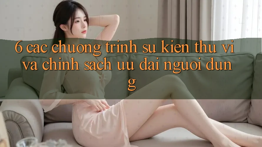 6. Các chương trình sự kiện thú vị và chính sách ưu đãi người dùng 6. Các chương trình sự kiện thú vị và chính sách ưu đãi người dùng
