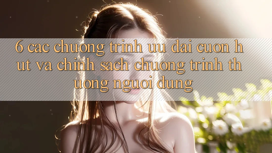 6. Các chương trình ưu đãi cuốn hút và chính sách chương trình thưởng người dùng