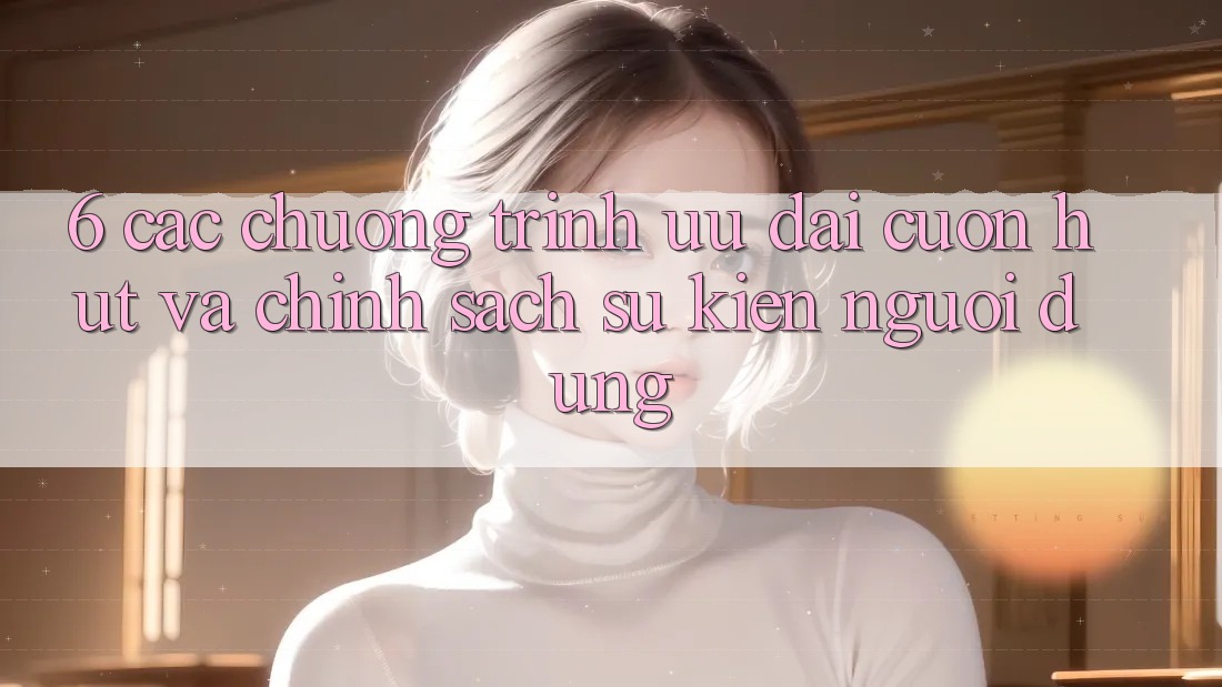 6. Các chương trình ưu đãi cuốn hút và chính sách sự kiện người dùng 6. Các chương trình ưu đãi cuốn hút và chính sách sự kiện người dùng