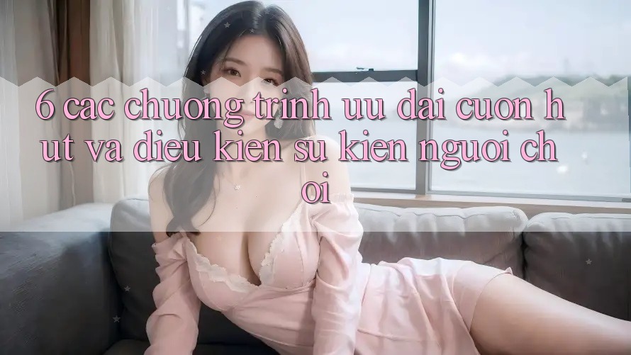 6. Các chương trình ưu đãi cuốn hút và điều kiện sự kiện người chơi 6. Các chương trình ưu đãi cuốn hút và điều kiện sự kiện người chơi