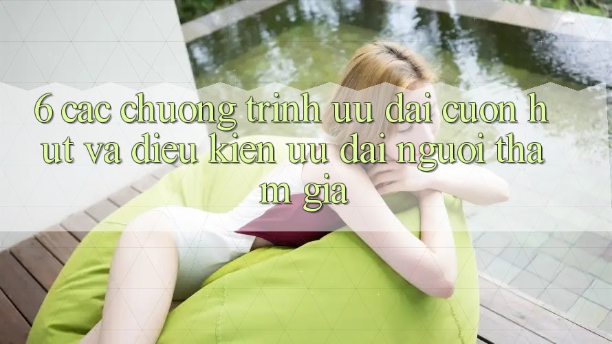 6. Các chương trình ưu đãi cuốn hút và điều kiện ưu đãi người tham gia 6. Các chương trình ưu đãi cuốn hút và điều kiện ưu đãi người tham gia