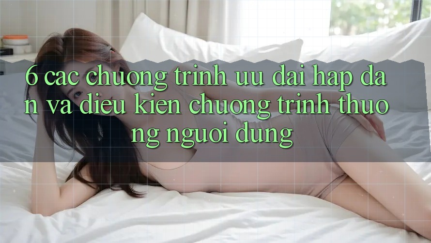 6. Các chương trình ưu đãi hấp dẫn và điều kiện chương trình thưởng người dùng