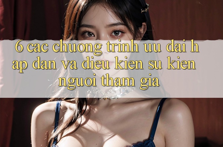 6. Các chương trình ưu đãi hấp dẫn và điều kiện sự kiện người tham gia