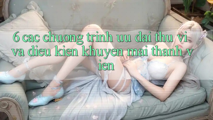 6. Các chương trình ưu đãi thú vị và điều kiện khuyến mãi thành viên 6. Các chương trình ưu đãi thú vị và điều kiện khuyến mãi thành viên