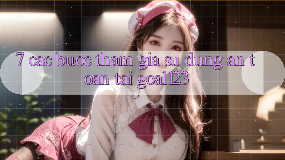 7. Các bước tham gia sử dụng an toàn tại Goal123 7. Các bước tham gia sử dụng an toàn tại Goal123