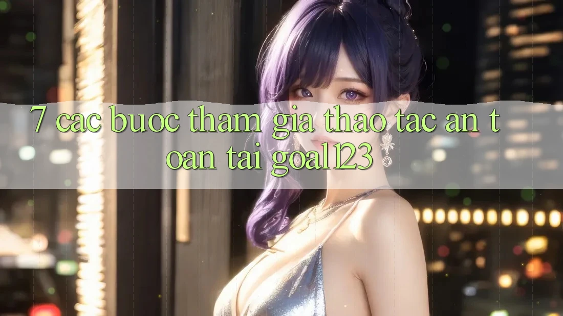 7. Các bước tham gia thao tác an toàn tại Goal123 7. Các bước tham gia thao tác an toàn tại Goal123