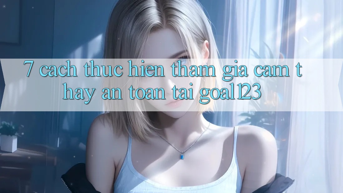 7. Cách thực hiện tham gia cảm thấy an toàn tại Goal123