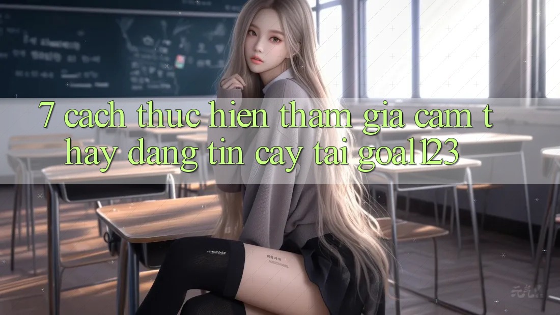 7. Cách thực hiện tham gia cảm thấy đáng tin cậy tại Goal123
