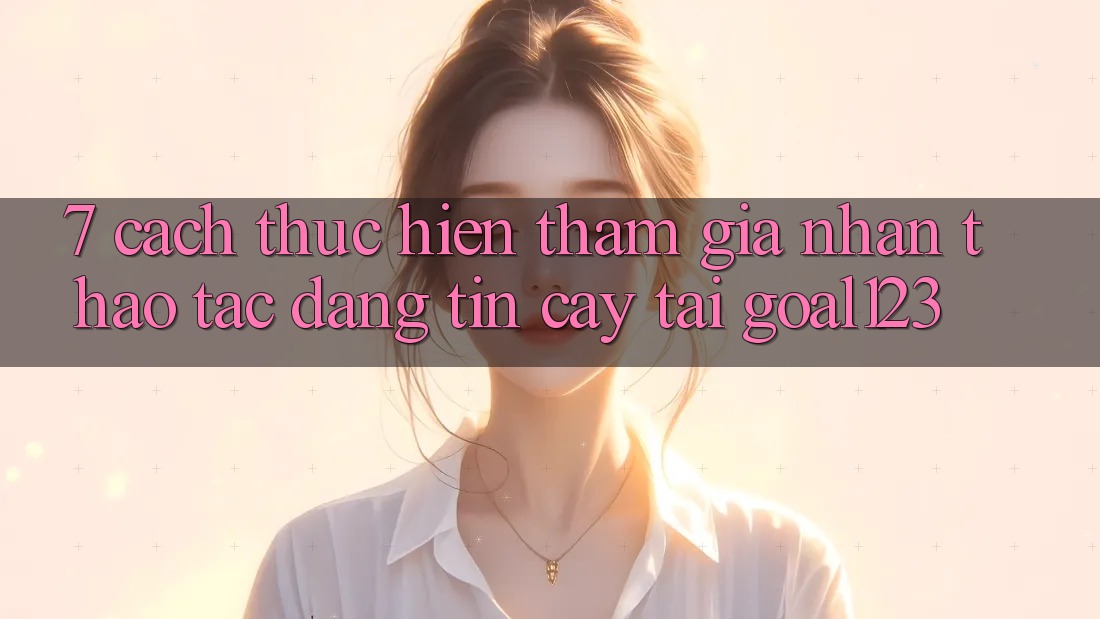 7. Cách thực hiện tham gia nhận thao tác đáng tin cậy tại Goal123 7. Cách thực hiện tham gia nhận thao tác đáng tin cậy tại Goal123