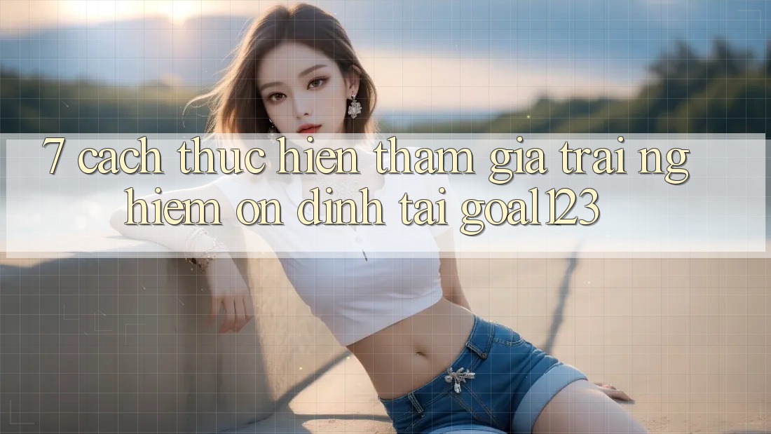 7. Cách thực hiện tham gia trải nghiệm ổn định tại Goal123