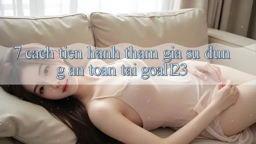 7. Cách tiến hành tham gia sử dụng an toàn tại Goal123