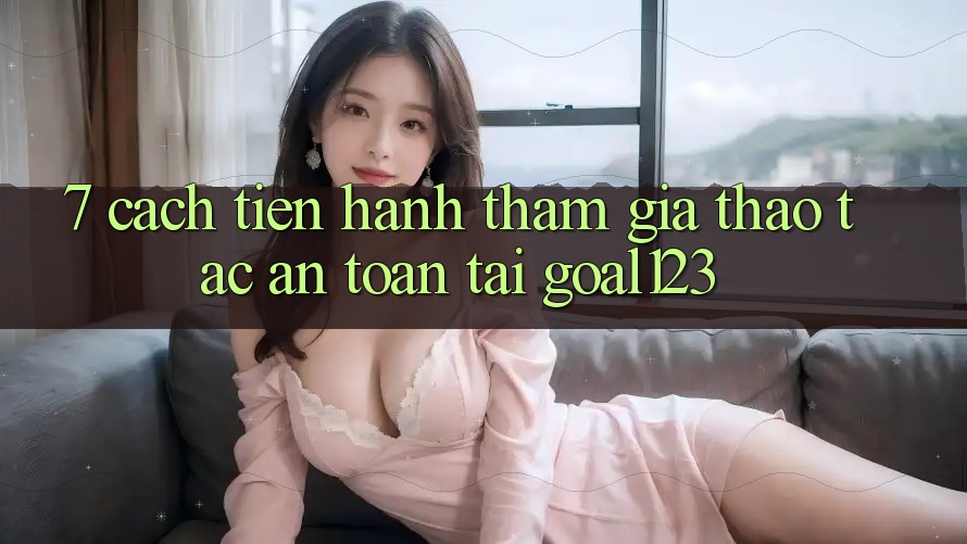 7. Cách tiến hành tham gia thao tác an toàn tại Goal123 7. Cách tiến hành tham gia thao tác an toàn tại Goal123