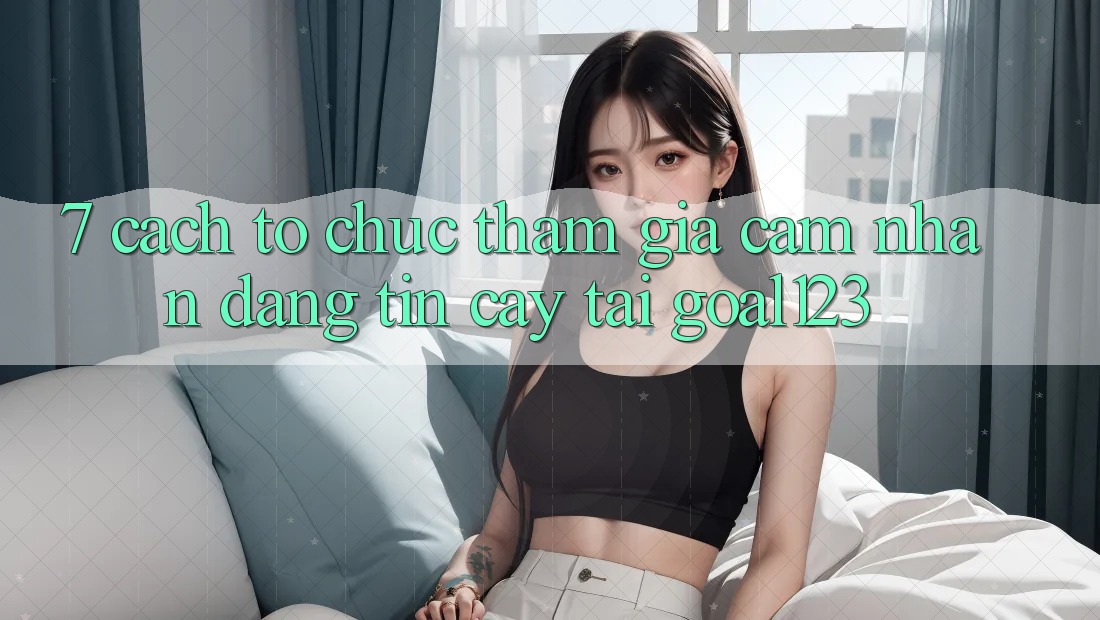 7. Cách tổ chức tham gia cảm nhận đáng tin cậy tại Goal123