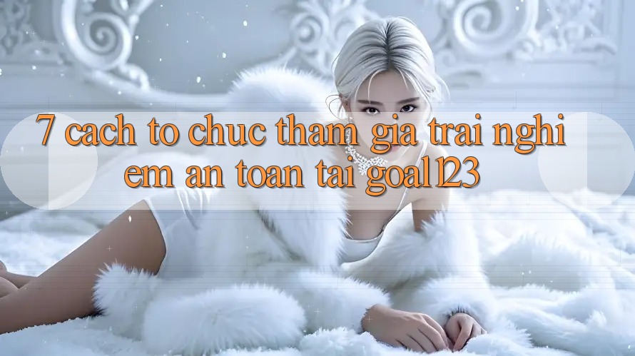 7. Cách tổ chức tham gia trải nghiệm an toàn tại Goal123